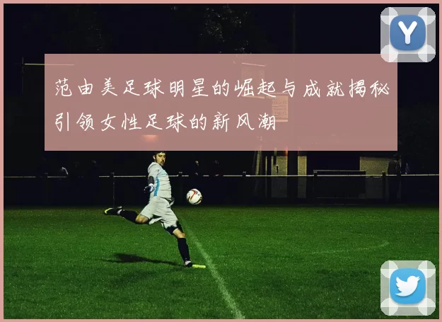 范由美足球明星的崛起与成就揭秘引领女性足球的新风潮