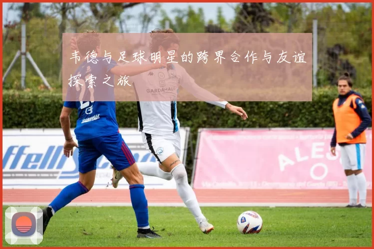 韦德与足球明星的跨界合作与友谊探索之旅