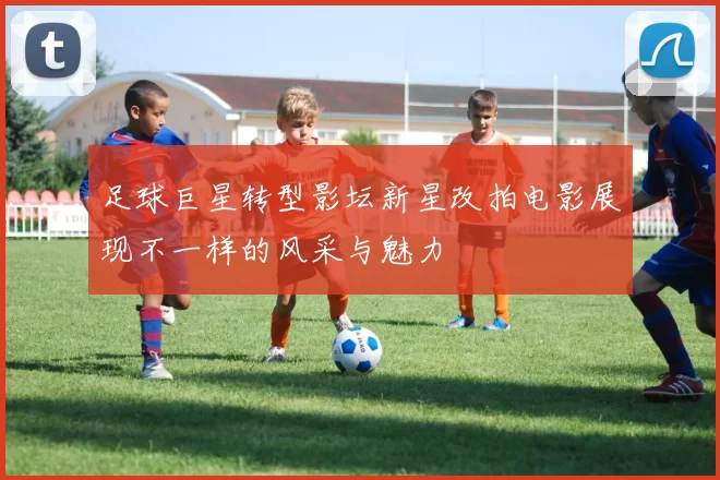足球巨星转型影坛新星改拍电影展现不一样的风采与魅力