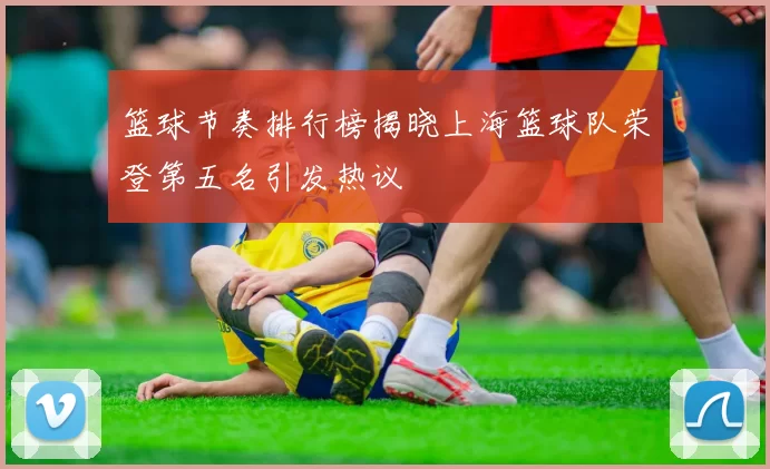 篮球节奏排行榜揭晓上海篮球队荣登第五名引发热议