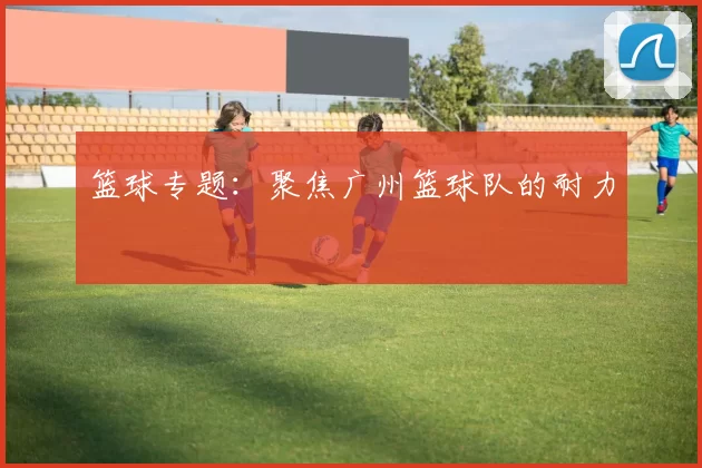 篮球专题：聚焦广州篮球队的耐力