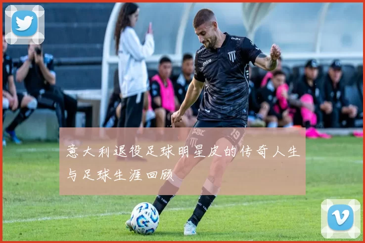 意大利退役足球明星皮的传奇人生与足球生涯回顾