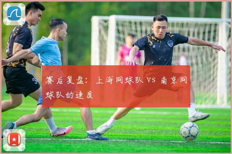 赛后复盘：上海网球队 vs 南京网球队的速度