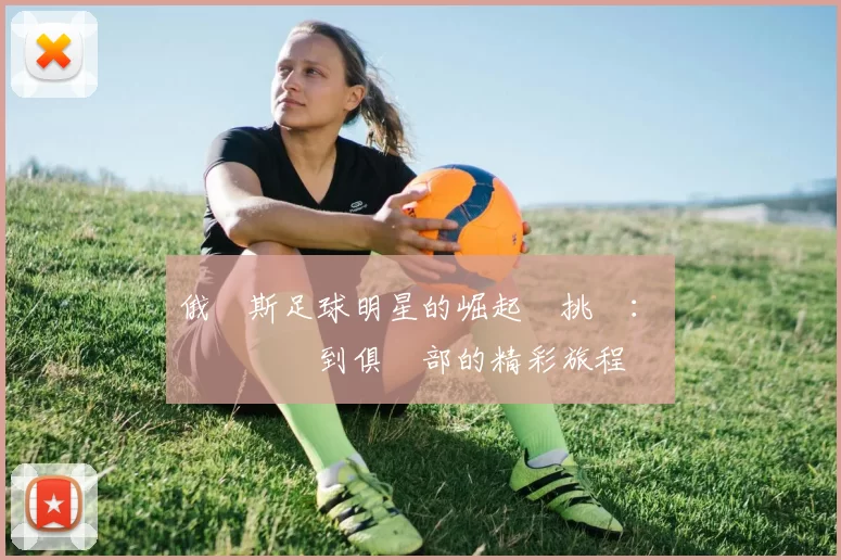 俄羅斯足球明星的崛起與挑戰：從國際賽場到俱樂部的精彩旅程