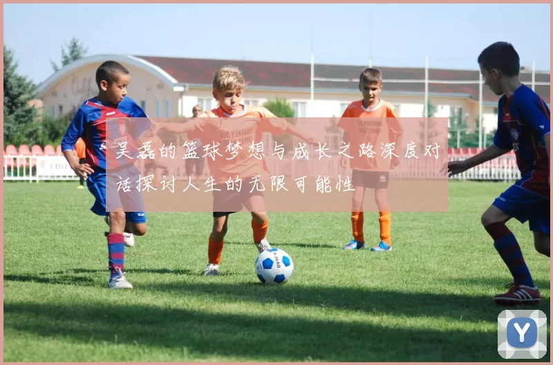 吴磊的篮球梦想与成长之路深度对话探讨人生的无限可能性